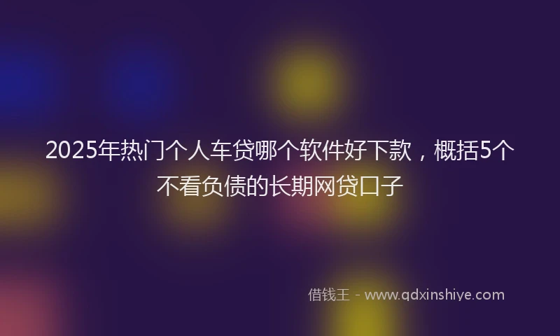 2025年热门个人车贷哪个软件好下款，概括5个不看负债的长期网贷口子