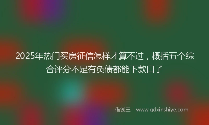 2025年热门买房征信怎样才算不过，概括五个综合评分不足有负债都能下款口子