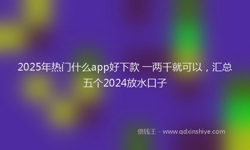2025年热门什么app好下款 一两千就可以，汇总五个2024放水口子