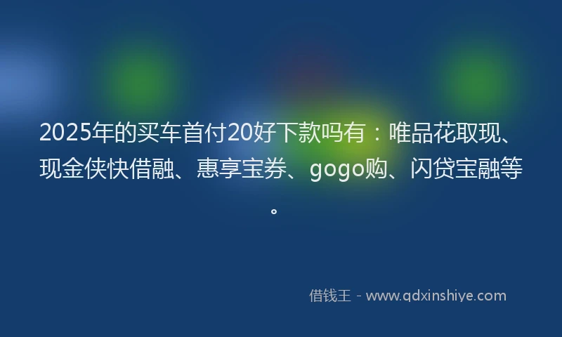 2025年的买车首付20好下款吗有：唯品花取现、现金侠快借融、惠享宝券、gogo购、闪贷宝融等。