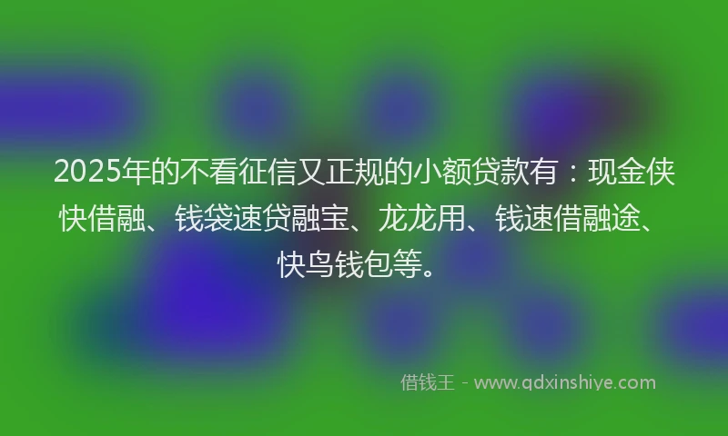 2025年的不看征信又正规的小额贷款有：现金侠快借融、钱袋速贷融宝、龙龙用、钱速借融途、快鸟钱包等。
