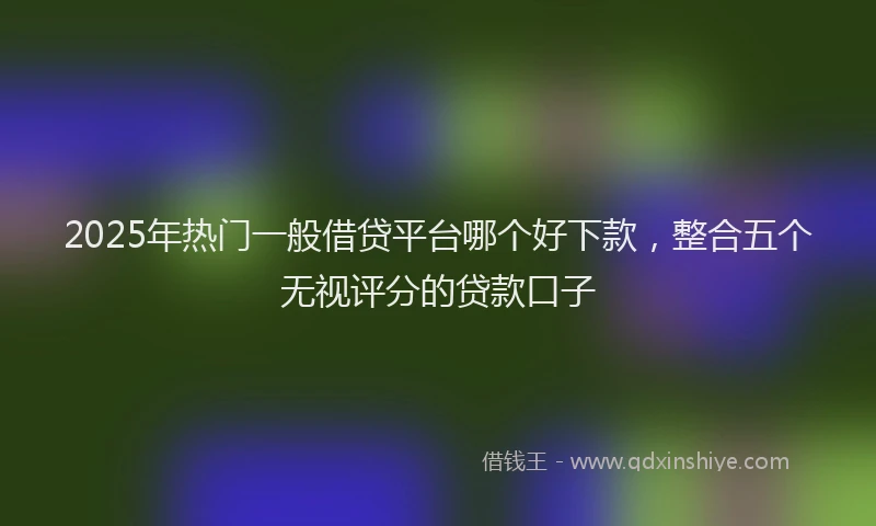 2025年热门一般借贷平台哪个好下款，整合五个无视评分的贷款口子