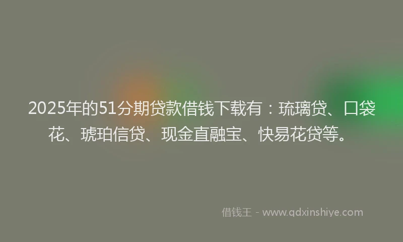 2025年的51分期贷款借钱下载有：琉璃贷、口袋花、琥珀信贷、现金直融宝、快易花贷等。