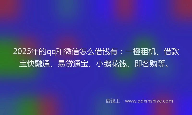 2025年的qq和微信怎么借钱有：一橙租机、借款宝快融通、易贷通宝、小鹅花钱、即客购等。
