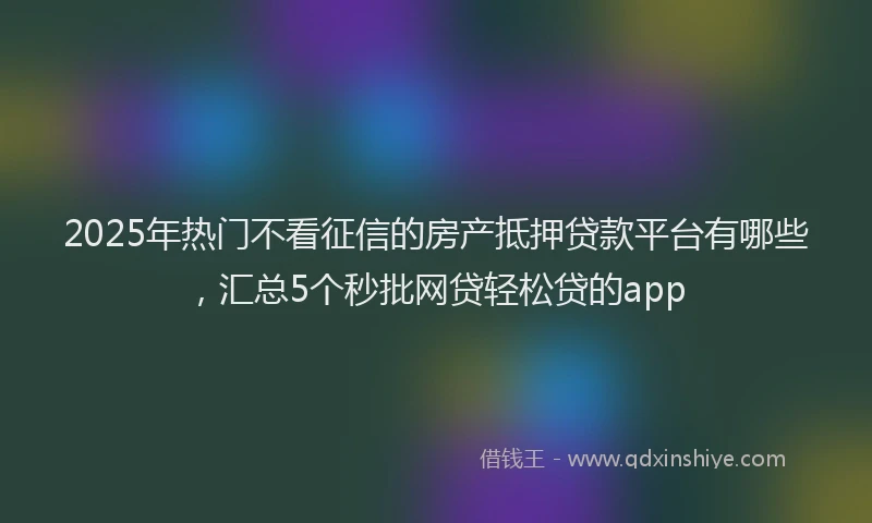 2025年热门不看征信的房产抵押贷款平台有哪些，汇总5个秒批网贷轻松贷的app