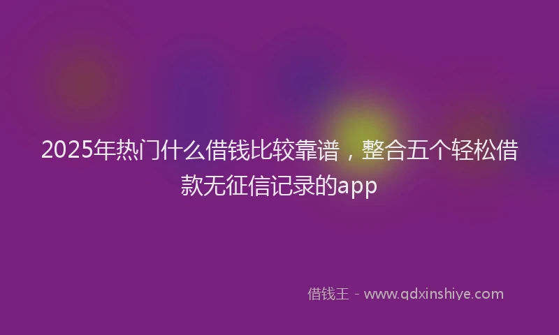2025年热门什么借钱比较靠谱，整合五个轻松借款无征信记录的app