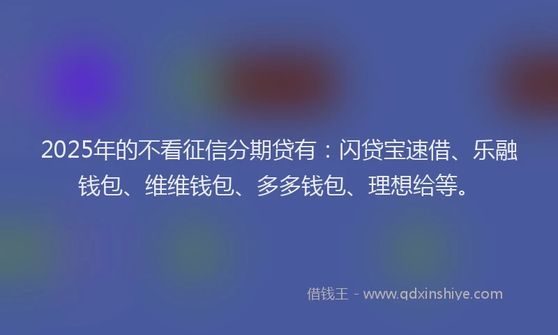 2025年的不看征信分期贷有：闪贷宝速借、乐融钱包、维维钱包、多多钱包、理想给等。