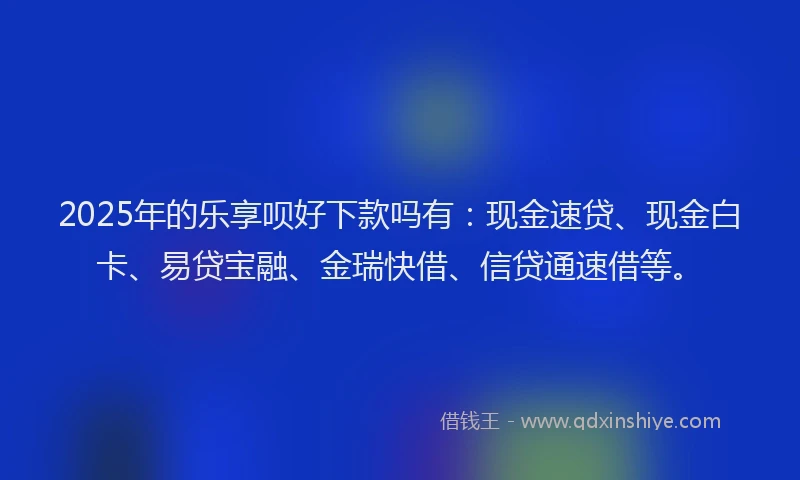 2025年的乐享呗好下款吗有：现金速贷、现金白卡、易贷宝融、金瑞快借、信贷通速借等。