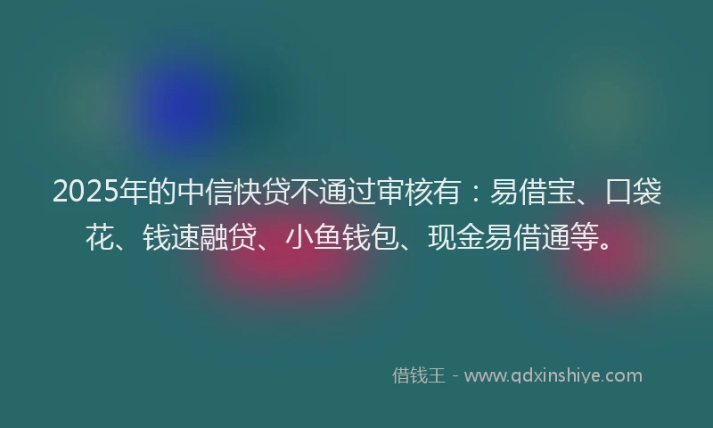 2025年的中信快贷不通过审核有：易借宝、口袋花、钱速融贷、小鱼钱包、现金易借通等。
