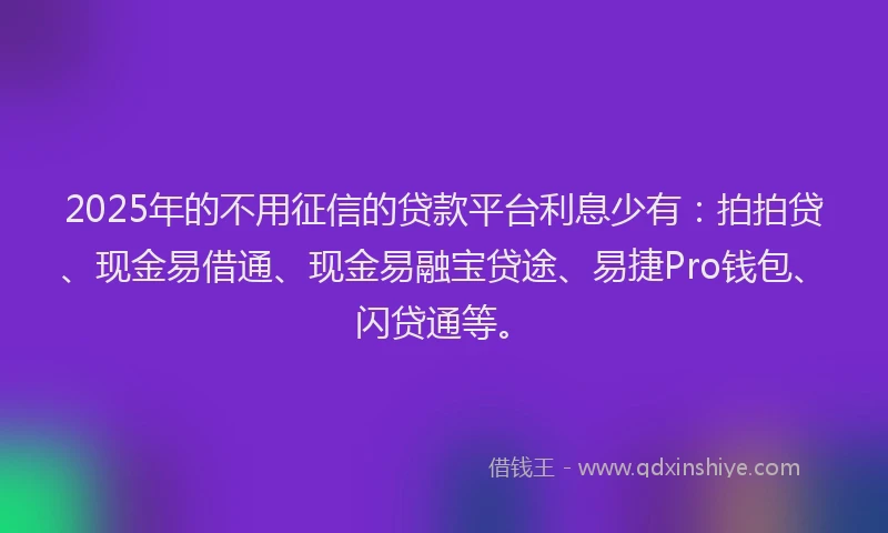 2025年的不用征信的贷款平台利息少有：拍拍贷、现金易借通、现金易融宝贷途、易捷Pro钱包、闪贷通等。