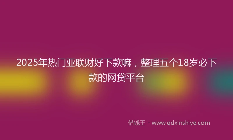 2025年热门亚联财好下款嘛，整理五个18岁必下款的网贷平台