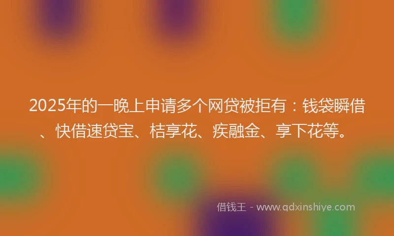 2025年的一晚上申请多个网贷被拒有：钱袋瞬借、快借速贷宝、桔享花、疾融金、享下花等。
