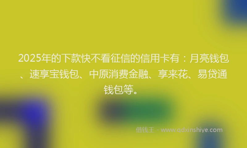 2025年的下款快不看征信的信用卡有：月亮钱包、速享宝钱包、中原消费金融、享来花、易贷通钱包等。