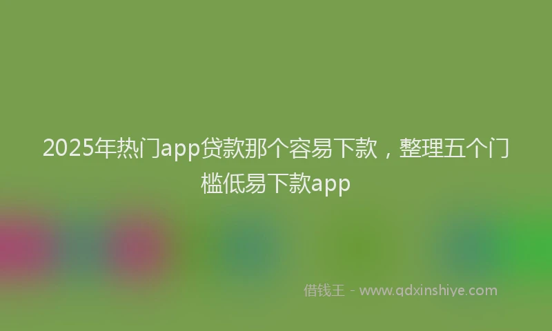 2025年热门app贷款那个容易下款，整理五个门槛低易下款app