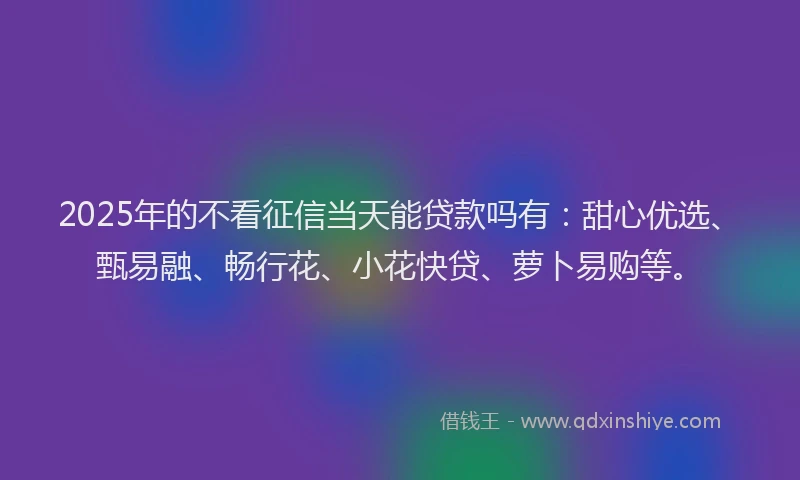 2025年的不看征信当天能贷款吗有：甜心优选、甄易融、畅行花、小花快贷、萝卜易购等。