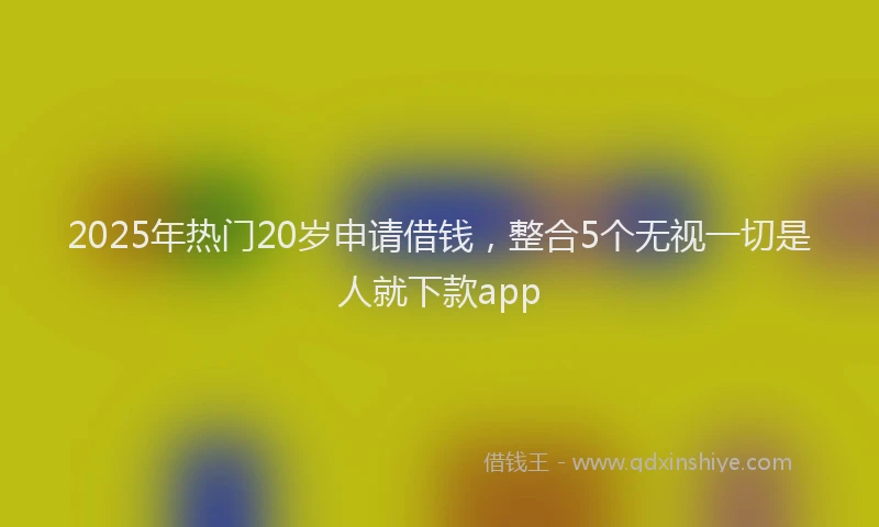 2025年热门20岁申请借钱，整合5个无视一切是人就下款app