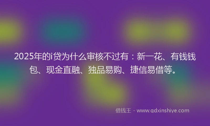 2025年的i贷为什么审核不过有：新一花、有钱钱包、现金直融、独品易购、捷信易借等。
