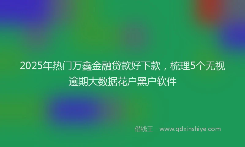 2025年热门万鑫金融贷款好下款，梳理5个无视逾期大数据花户黑户软件