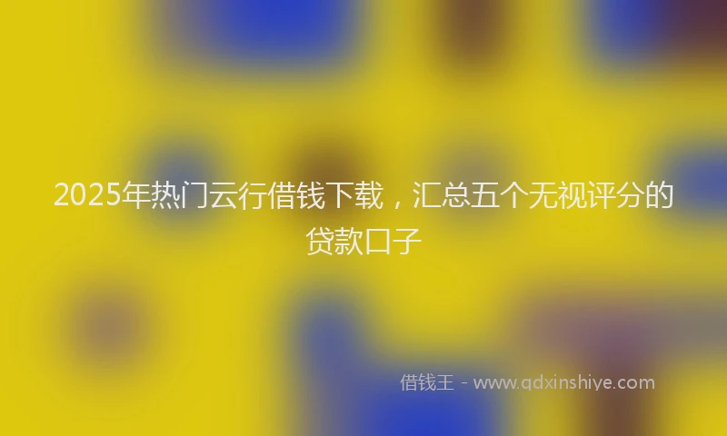 2025年热门云行借钱下载，汇总五个无视评分的贷款口子