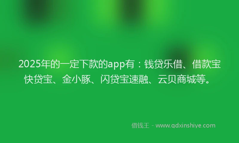 2025年的一定下款的app有：钱贷乐借、借款宝快贷宝、金小豚、闪贷宝速融、云贝商城等。