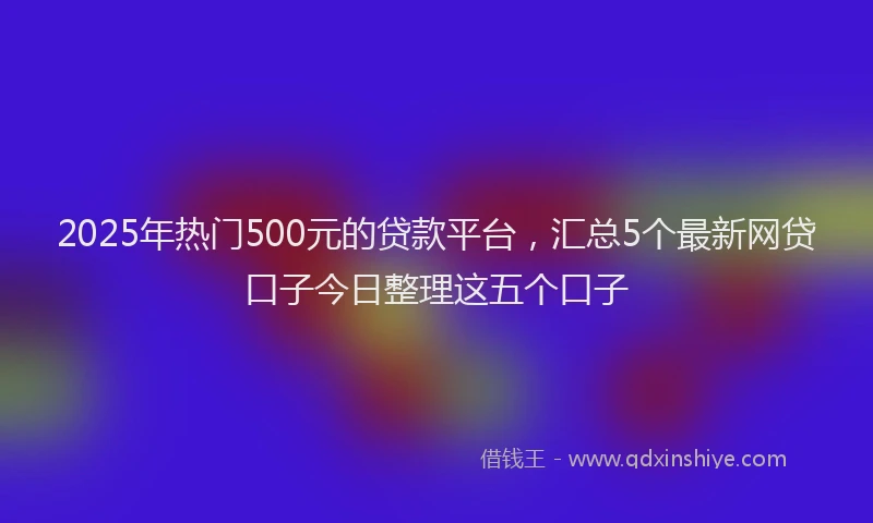2025年热门500元的贷款平台，汇总5个最新网贷口子今日整理这五个口子