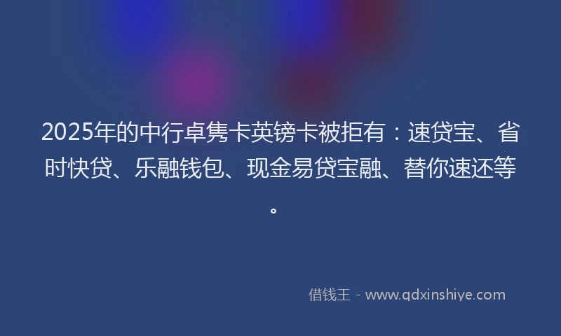 2025年的中行卓隽卡英镑卡被拒有：速贷宝、省时快贷、乐融钱包、现金易贷宝融、替你速还等。