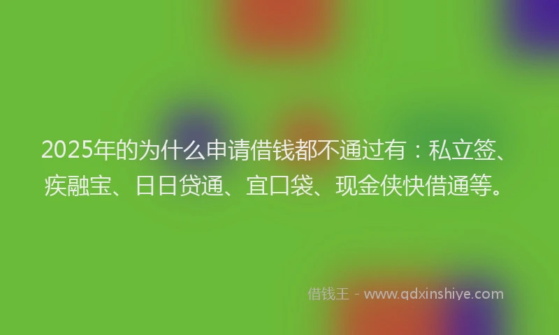 2025年的为什么申请借钱都不通过有：私立签、疾融宝、日日贷通、宜口袋、现金侠快借通等。