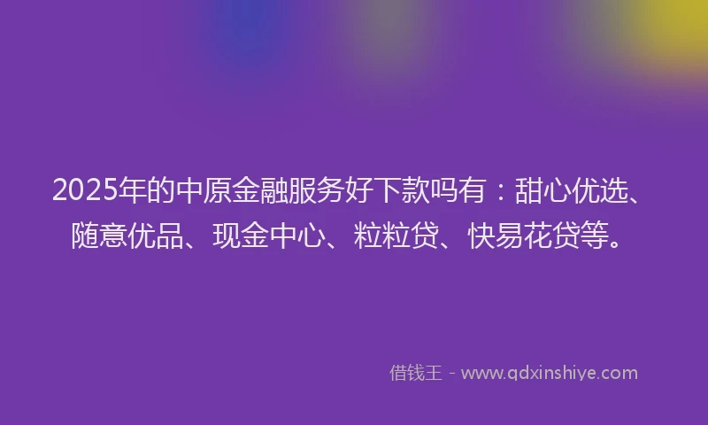 2025年的中原金融服务好下款吗有：甜心优选、随意优品、现金中心、粒粒贷、快易花贷等。