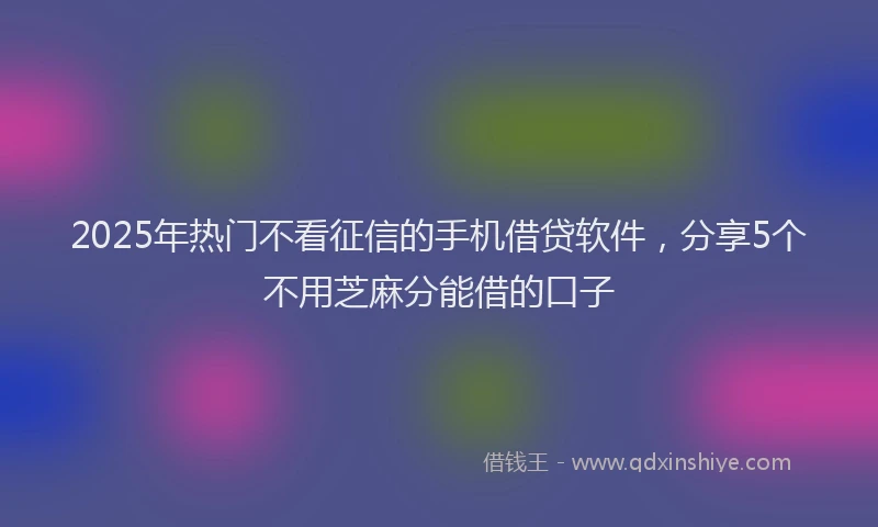 2025年热门不看征信的手机借贷软件，分享5个不用芝麻分能借的口子