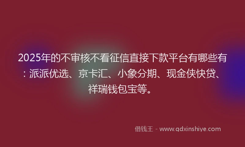 2025年的不审核不看征信直接下款平台有哪些有：派派优选、京卡汇、小象分期、现金侠快贷、祥瑞钱包宝等。