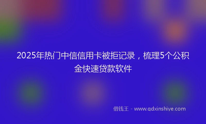 2025年热门中信信用卡被拒记录，梳理5个公积金快速贷款软件