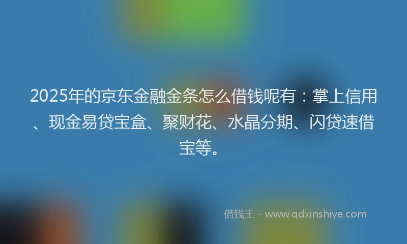 2025年的京东金融金条怎么借钱呢有：掌上信用、现金易贷宝盒、聚财花、水晶分期、闪贷速借宝等。
