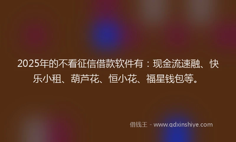 2025年的不看征信借款软件有：现金流速融、快乐小租、葫芦花、恒小花、福星钱包等。