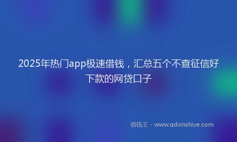 2025年热门app极速借钱，汇总五个不查征信好下款的网贷口子
