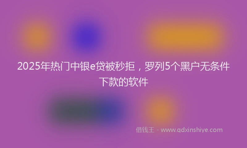 2025年热门中银e贷被秒拒，罗列5个黑户无条件下款的软件