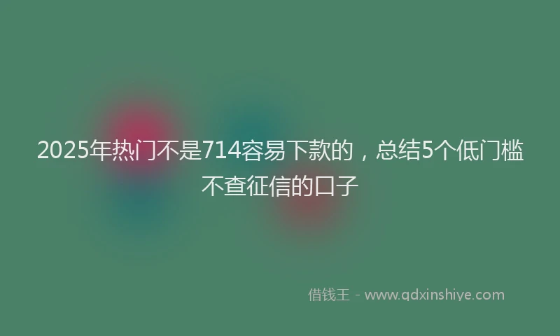 2025年热门不是714容易下款的，总结5个低门槛不查征信的口子