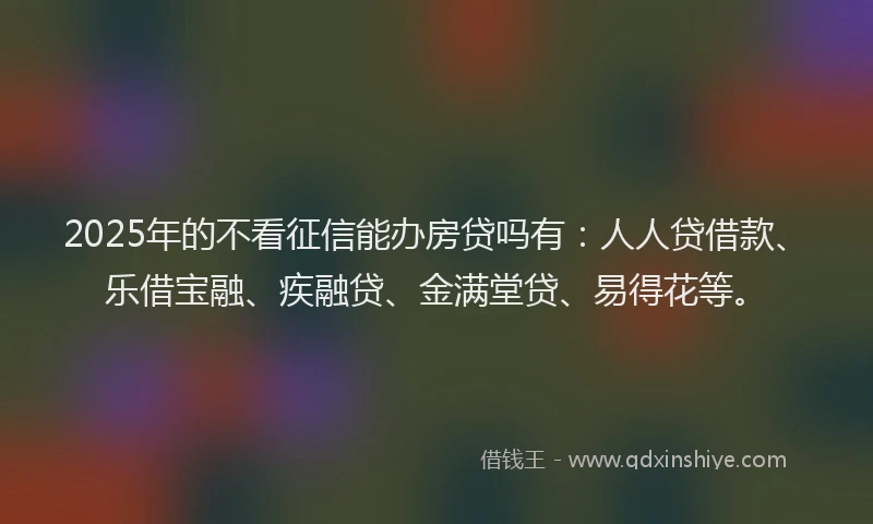 2025年的不看征信能办房贷吗有：人人贷借款、乐借宝融、疾融贷、金满堂贷、易得花等。