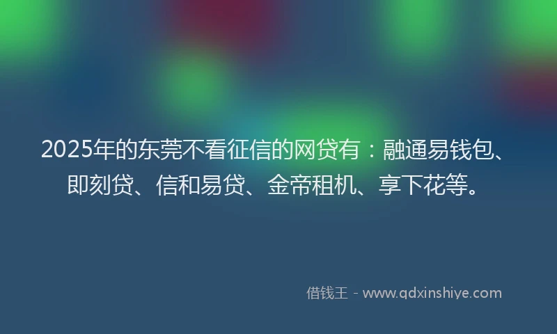 2025年的东莞不看征信的网贷有：融通易钱包、即刻贷、信和易贷、金帝租机、享下花等。
