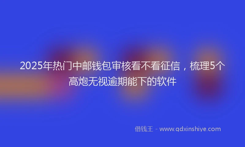 2025年热门中邮钱包审核看不看征信，梳理5个高炮无视逾期能下的软件