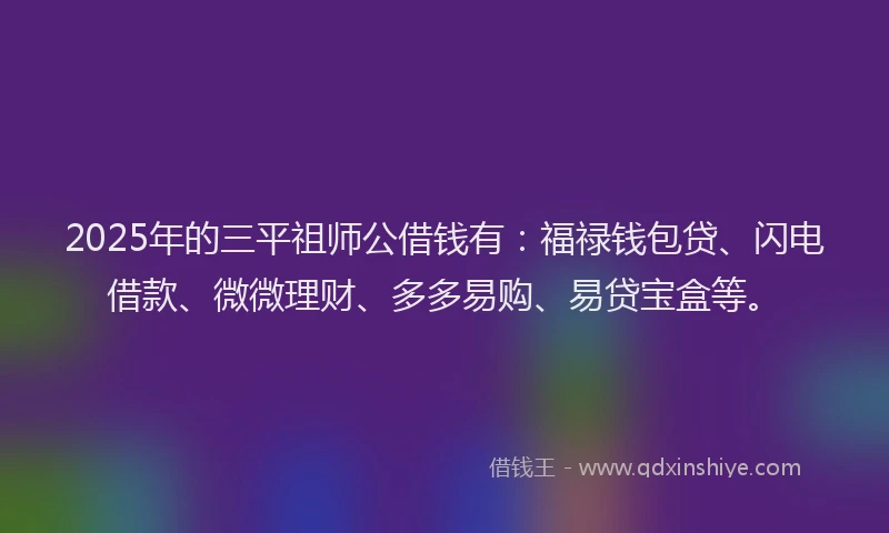2025年的三平祖师公借钱有:福禄钱包贷、闪电借款、微微理财、多多易购、易贷宝盒等。