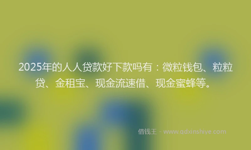 2025年的人人贷款好下款吗有：微粒钱包、粒粒贷、金租宝、现金流速借、现金蜜蜂等。
