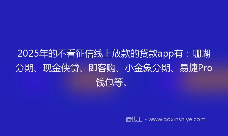2025年的不看征信线上放款的贷款app有：珊瑚分期、现金侠贷、即客购、小金象分期、易捷Pro钱包等。
