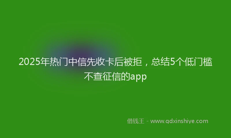 2025年热门中信先收卡后被拒，总结5个低门槛不查征信的app