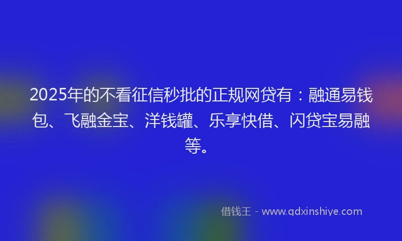 2025年的不看征信秒批的正规网贷有：融通易钱包、飞融金宝、洋钱罐、乐享快借、闪贷宝易融等。