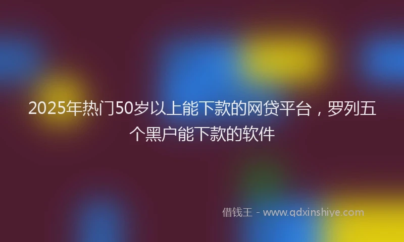 2025年热门50岁以上能下款的网贷平台，罗列五个黑户能下款的软件