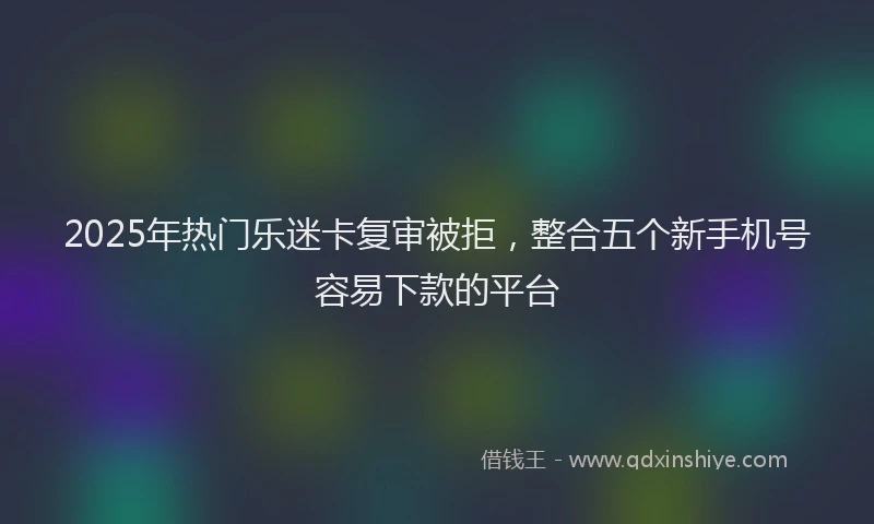 2025年热门乐迷卡复审被拒，整合五个新手机号容易下款的平台