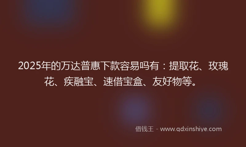 2025年的万达普惠下款容易吗有：提取花、玫瑰花、疾融宝、速借宝盒、友好物等。