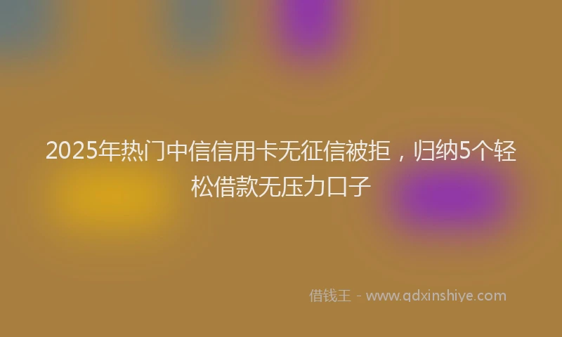 2025年热门中信信用卡无征信被拒，归纳5个轻松借款无压力口子