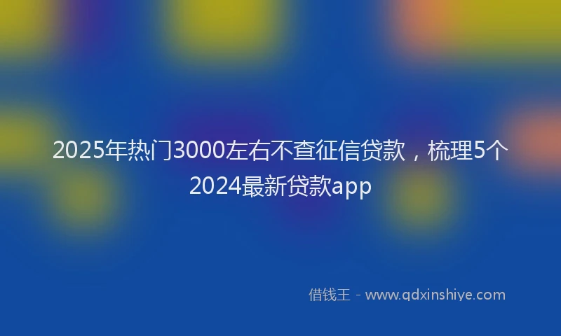 2025年热门3000左右不查征信贷款，梳理5个2024最新贷款app