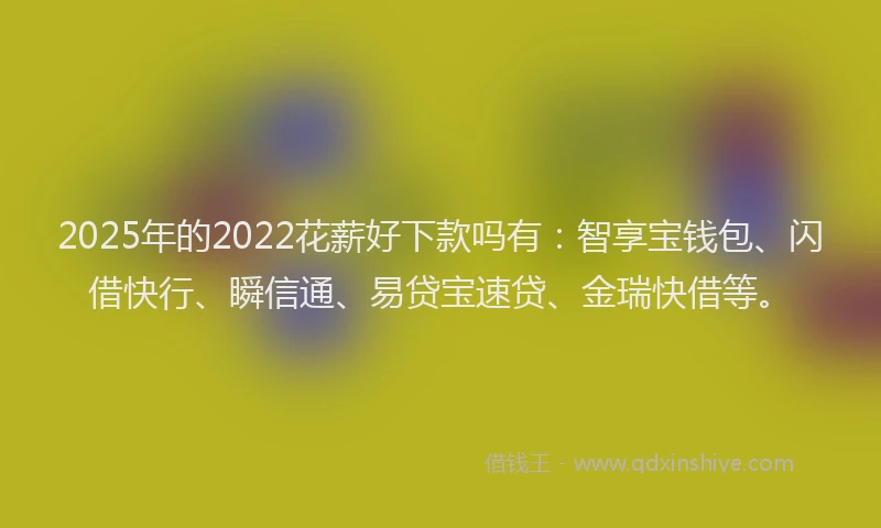 2025年的2022花薪好下款吗有：智享宝钱包、闪借快行、瞬信通、易贷宝速贷、金瑞快借等。